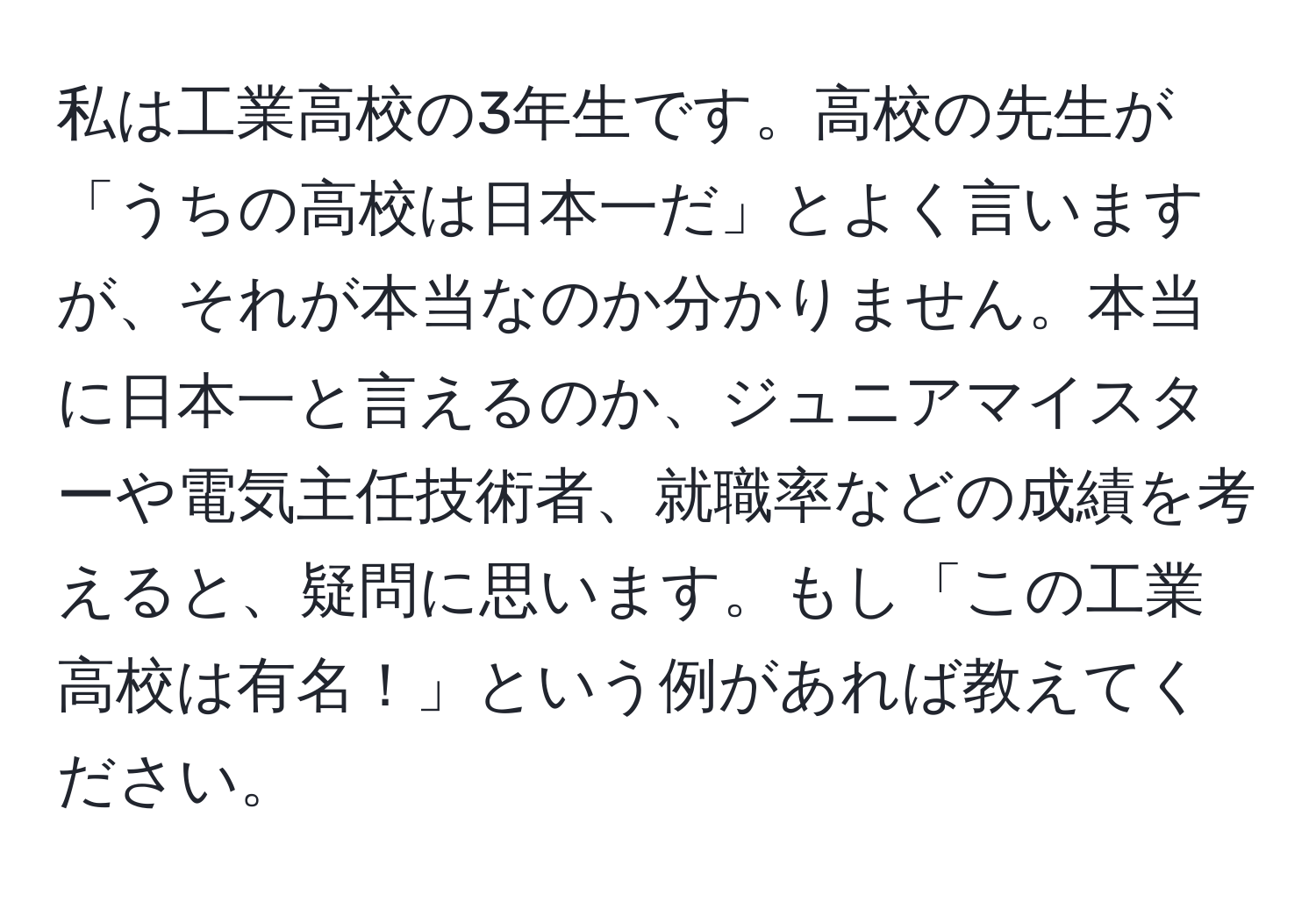 私は工業高校の3年生です。高校の先生が「うちの高校は日本一だ」とよく言いますが、それが本当なのか分かりません。本当に日本一と言えるのか、ジュニアマイスターや電気主任技術者、就職率などの成績を考えると、疑問に思います。もし「この工業高校は有名！」という例があれば教えてください。