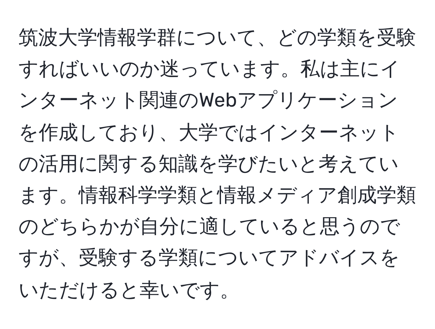 筑波大学情報学群について、どの学類を受験すればいいのか迷っています。私は主にインターネット関連のWebアプリケーションを作成しており、大学ではインターネットの活用に関する知識を学びたいと考えています。情報科学学類と情報メディア創成学類のどちらかが自分に適していると思うのですが、受験する学類についてアドバイスをいただけると幸いです。