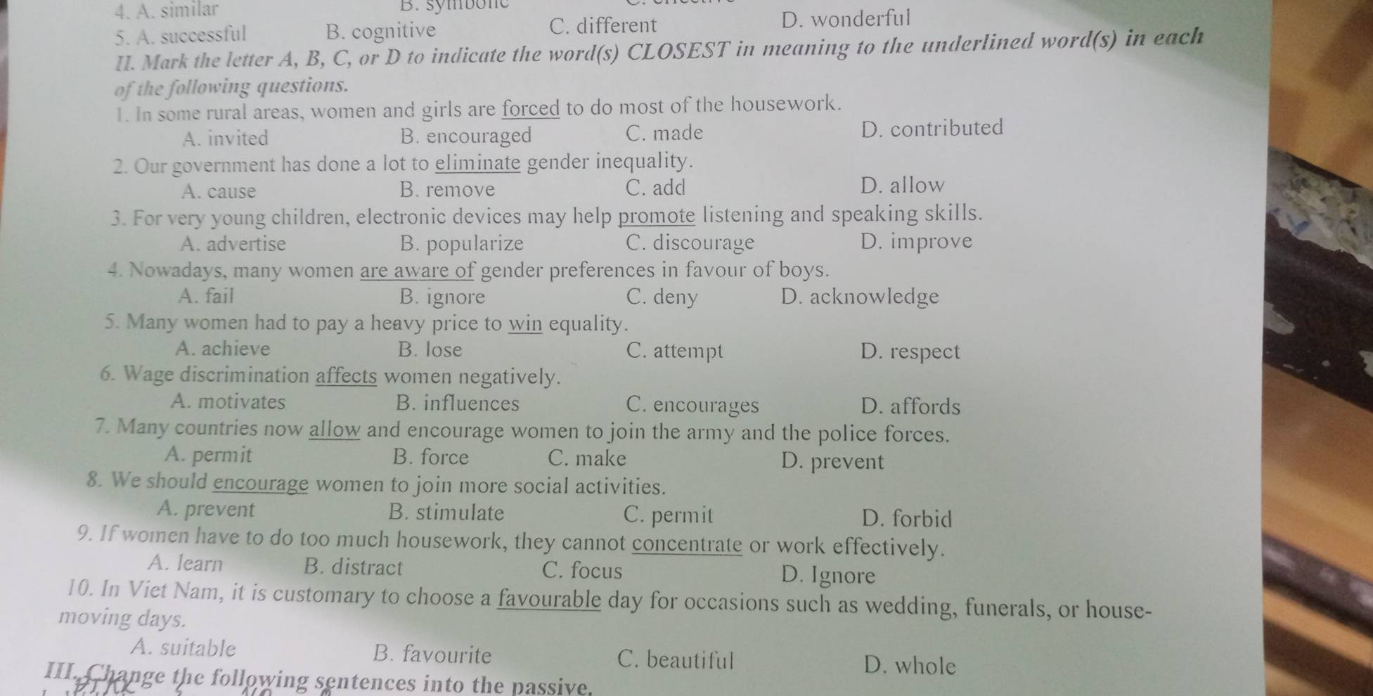 A. similar B. symbone
C. different
5. A. successful B. cognitive D. wonderful
II. Mark the letter A, B, C, or D to indicate the word(s) CLOSEST in meaning to the underlined word(s) in each
of the following questions.
1. In some rural areas, women and girls are forced to do most of the housework.
A. invited B. encouraged C. made D. contributed
2. Our government has done a lot to eliminate gender inequality.
A. cause B. remove C. add D. allow
3. For very young children, electronic devices may help promote listening and speaking skills.
A. advertise B. popularize C. discourage D. improve
4. Nowadays, many women are aware of gender preferences in favour of boys.
A. fail B. ignore C. deny D. acknowledge
5. Many women had to pay a heavy price to win equality.
A. achieve B. lose C. attempt D. respect
6. Wage discrimination affects women negatively.
A. motivates B. influences C. encourages D. affords
7. Many countries now allow and encourage women to join the army and the police forces.
A. permit B. force C. make D. prevent
8. We should encourage women to join more social activities.
A. prevent B. stimulate C. permit D. forbid
9. If women have to do too much housework, they cannot concentrate or work effectively.
A. learn B. distract C. focus D. Ignore
10. In Viet Nam, it is customary to choose a favourable day for occasions such as wedding, funerals, or house-
moving days.
A. suitable B. favourite C. beautiful D. whole
III. Change the following sentences into the passive.