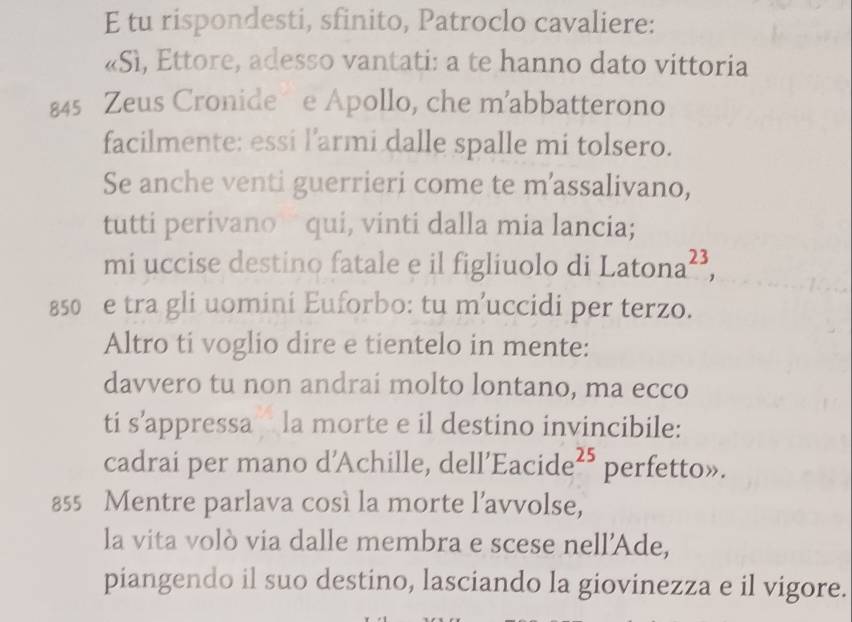 tu rispondesti, sfinito, Patroclo cavaliere: 
«Sì, Ettore, adesso vantati: a te hanno dato vittoria
845 Zeus Cronide e Apollo, che m’abbatterono 
facilmente: essi l’armi dalle spalle mi tolsero. 
Se anche venti guerrieri come te m’assalivano, 
tutti perivano qui, vinti dalla mia lancia; 
mi uccise destino fatale e il figliuolo di Lato na^(23),
850 e tra gli uomini Euforbo: tu m’uccidi per terzo. 
Altro ti voglio dire e tientelo in mente: 
davvero tu non andrai molto lontano, ma ecco 
ti s’appressa la morte e il destino invincibile: 
cadrai per mano d'Achille, dell’Eacide² perfetto».
855 Mentre parlava così la morte l’avvolse, 
la vita volò via dalle membra e scese nell’Ade, 
piangendo il suo destino, lasciando la giovinezza e il vigore.