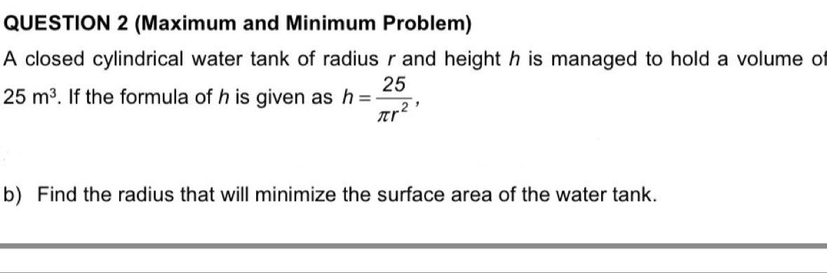 (Maximum and Minimum Problem) 
A closed cylindrical water tank of radius r and height h is managed to hold a volume of
25m^3. If the formula of h is given as h= 25/π r^2 , 
b) Find the radius that will minimize the surface area of the water tank.