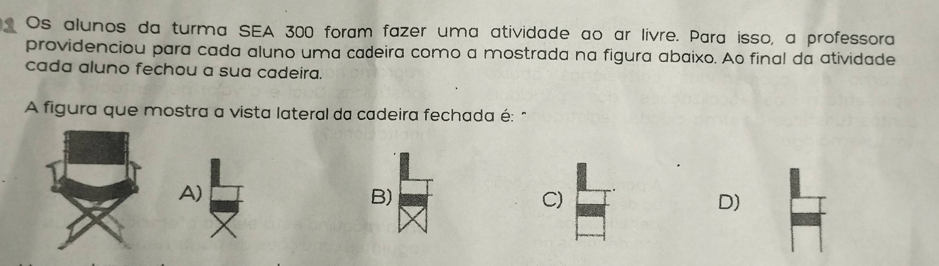 Os alunos da turma SEA 300 foram fazer uma atividade ao ar livre. Para isso, a professora
providenciou para cada aluno uma cadeira como a mostrada na figura abaixo. Ao final da atividade
cada aluno fechou a sua cadeira.
A figura que mostra a vista lateral da cadeira fechada é: "
A)
B)
C)
D)