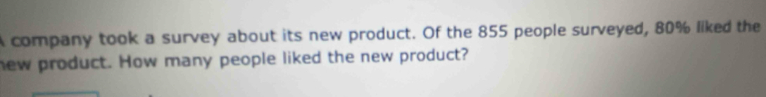 A company took a survey about its new product. Of the 855 people surveyed, 80% liked the 
new product. How many people liked the new product?