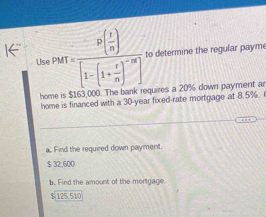 Use PM=frac P( 1/n )[1-(1+ r/n )^-n] to determine the regular payme
hor 3 000. The bank requires a 20% down payment ar
home is financed with a 30-year fixed-rate mortgage at 8.5%.
a. Find the required down payment.
$ 32,600
b. Find the amount of the mortgage.
$ 125,510