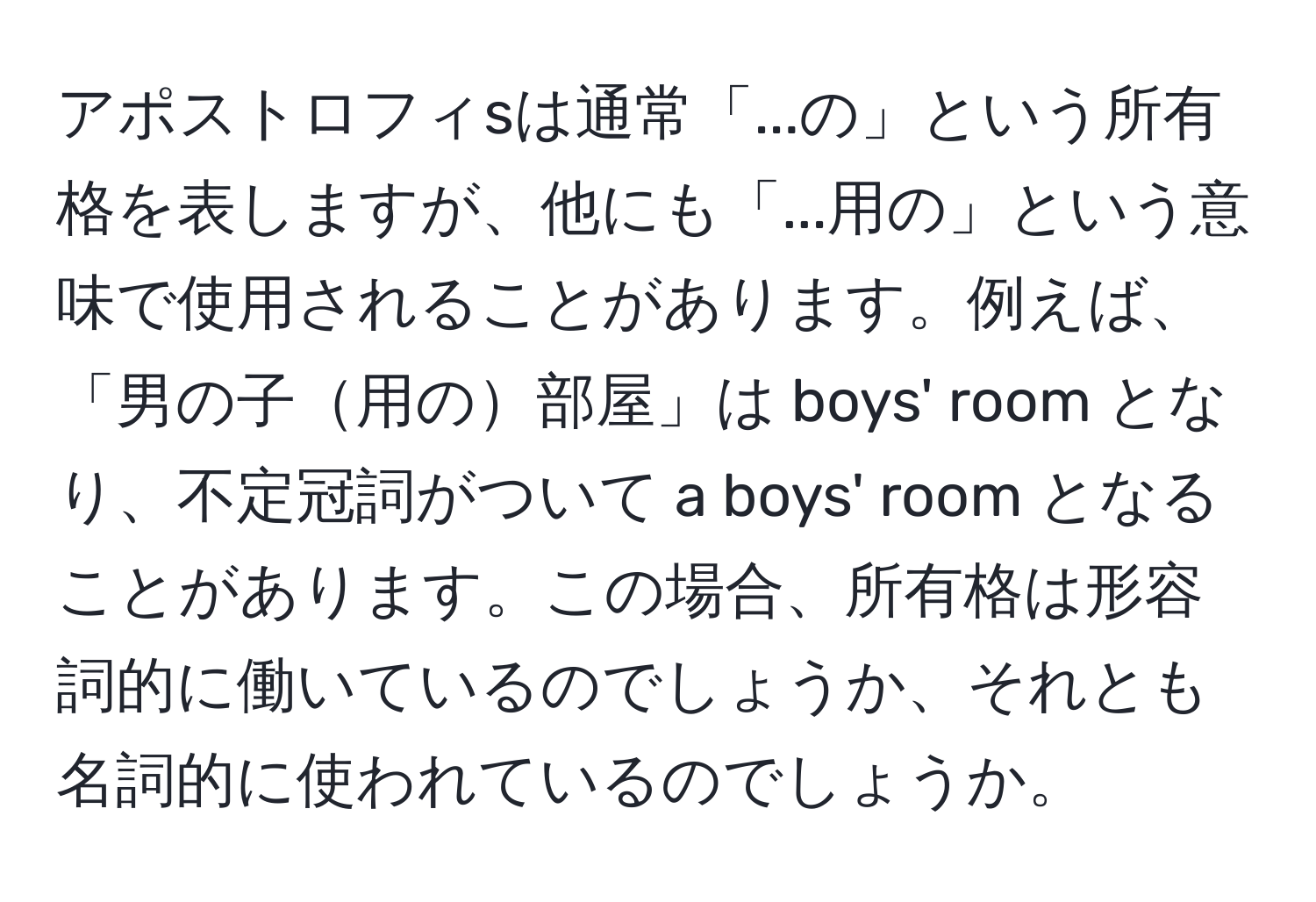 アポストロフィsは通常「...の」という所有格を表しますが、他にも「...用の」という意味で使用されることがあります。例えば、「男の子用の部屋」は boys' room となり、不定冠詞がついて a boys' room となることがあります。この場合、所有格は形容詞的に働いているのでしょうか、それとも名詞的に使われているのでしょうか。