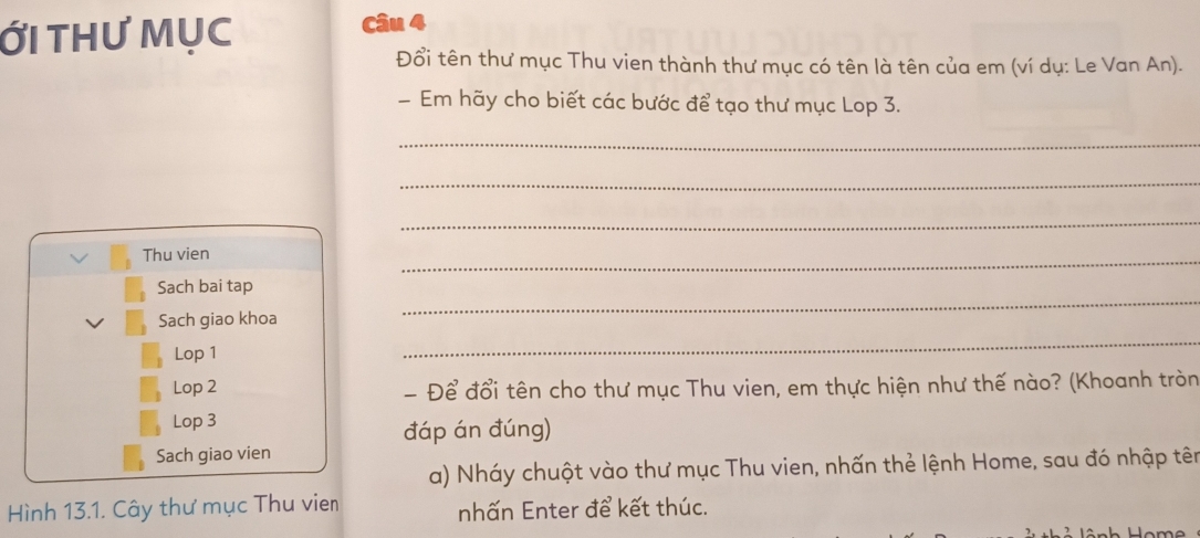 Ới tHư Mục 
Câu 
Đổi tên thư mục Thu vien thành thư mục có tên là tên của em (ví dụ: Le Van An). 
- Em hãy cho biết các bước để tạo thư mục Lop 3. 
_ 
_ 
_ 
Thu vien 
_ 
_ 
Sach bai tap 
Sach giao khoa 
Lop 1 
_ 
Lop 2 - Để đổi tên cho thư mục Thu vien, em thực hiện như thế nào? (Khoanh tròn 
Lop 3 
đáp án đúng) 
Sach giao vien 
a) Nháy chuột vào thư mục Thu vien, nhấn thẻ lệnh Home, sau đó nhập tên 
Hình 13.1. Cây thư mục Thu vien nhấn Enter để kết thúc.