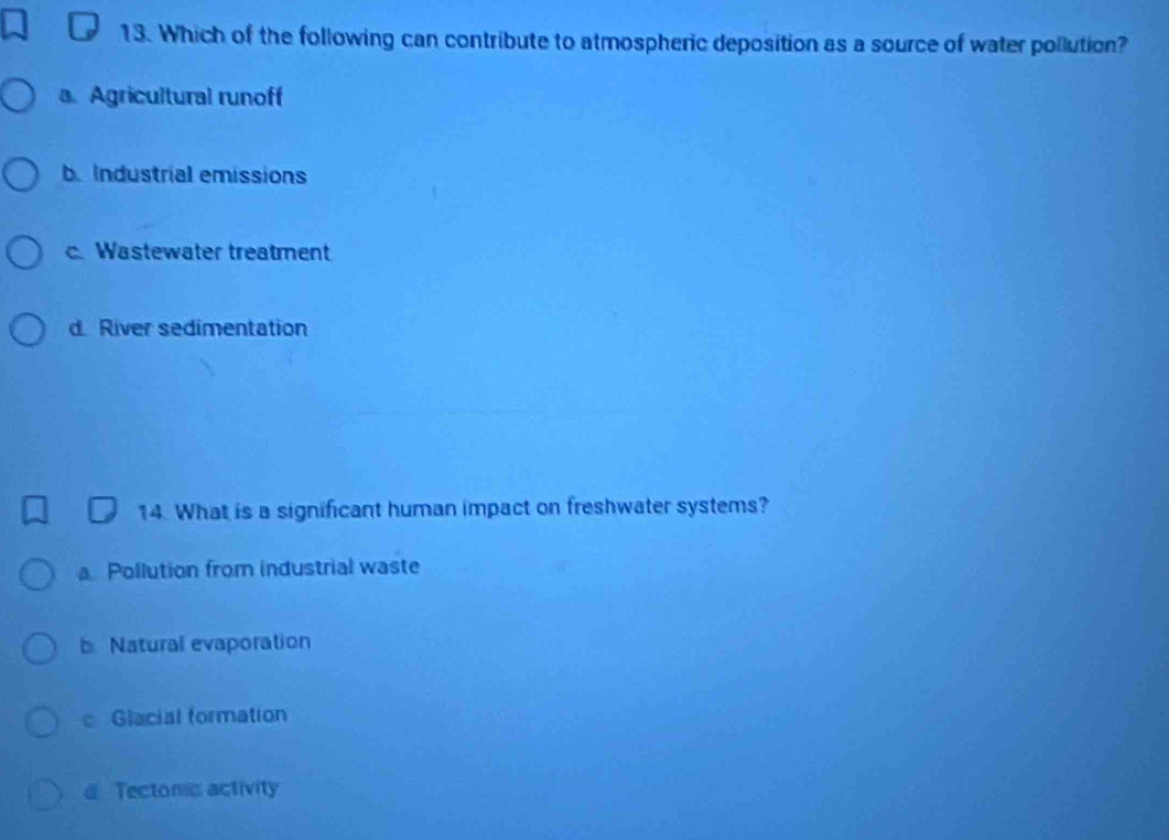 Which of the following can contribute to atmospheric deposition as a source of water pollution?
a. Agricultural runoff
b Industrial emissions
c. Wastewater treatment
d River sedimentation
14. What is a significant human impact on freshwater systems?
a Pollution from industrial waste
b Natural evaporation
c Glacial formation
d Tectonis activity