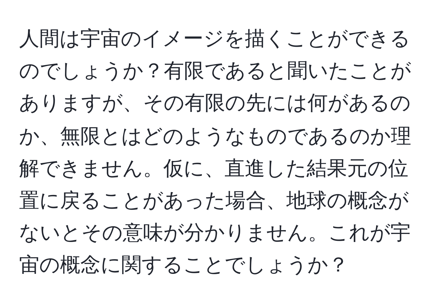 人間は宇宙のイメージを描くことができるのでしょうか？有限であると聞いたことがありますが、その有限の先には何があるのか、無限とはどのようなものであるのか理解できません。仮に、直進した結果元の位置に戻ることがあった場合、地球の概念がないとその意味が分かりません。これが宇宙の概念に関することでしょうか？