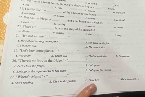 C. on the left
A. city
. We live in a town house, but our grandparents live in a house.
D. neer
B. villa C. country
21. I really like the _of the kitchen in your house.
D. apartment
A. beautiful B. beauty C. friendly
22. We have a fridge, a _and a cupboard in our kitchen. D. unfriendly
A. cook B. cooking C. cooker
D. cooked
23. There are _bowls and chopsticks on his desk.
A. dirties B. dirtying C. därt
_
24. "It's hot in here." - " D. derty
A. How about turning on the fan? B. Don't turn on the fan
C. I'll show you. D. The room is nice.
25. "Let's buy some plants." - "_ "
A. Not at all B. Thank you C. That's a good idea. D. No problem
26. "There's no food in the fridge." - "_ ."
A. Let's clean the fridge. B. Let's go out.
C. Let's go to the supermarket to buy some. D. Let's go to the cinema.
27. "Where's Mum?" - "_
A. She's reading. B. She's in the garden. C. I love her. D. She's a teacher. .