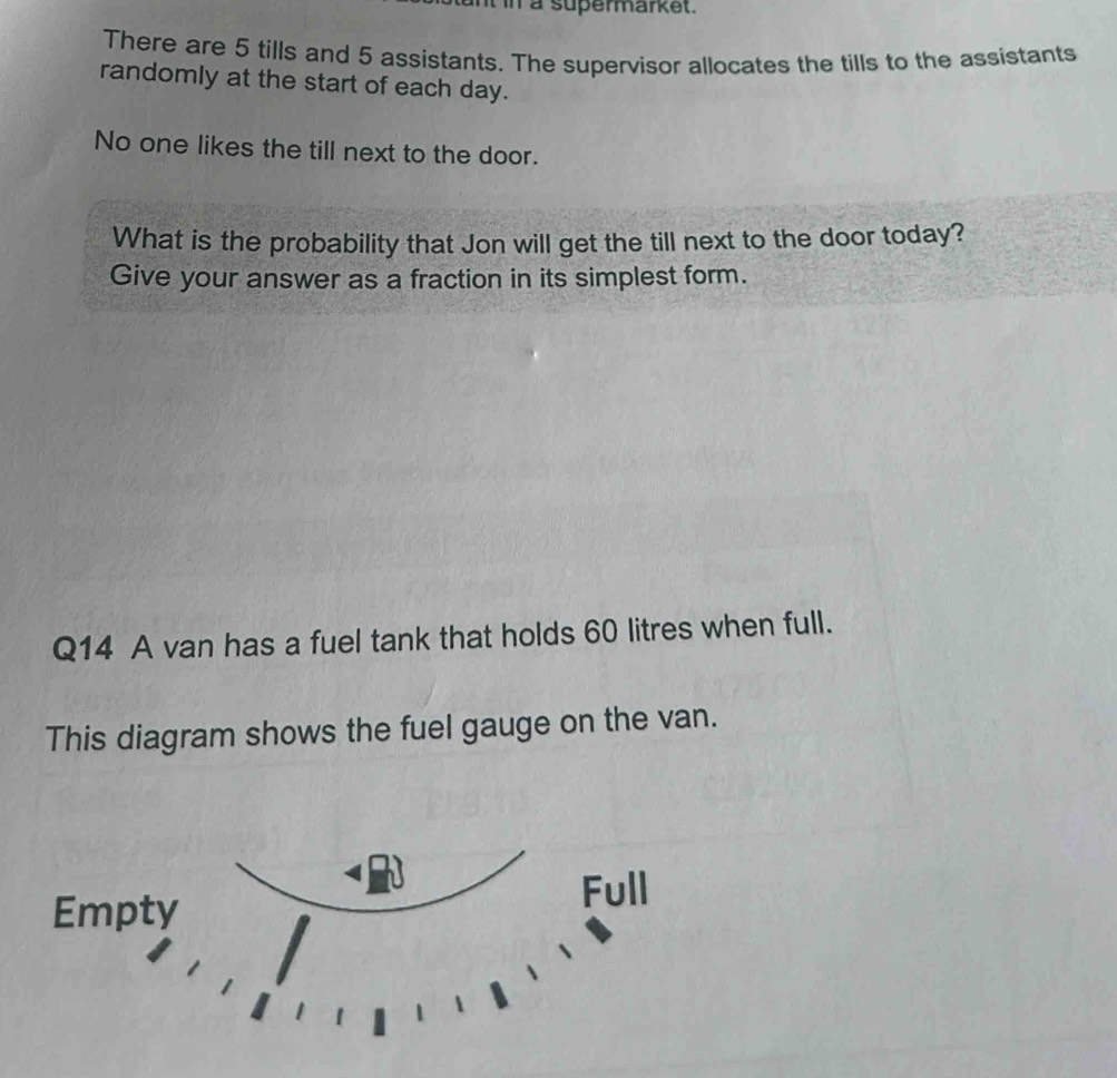 in a supermarket. 
There are 5 tills and 5 assistants. The supervisor allocates the tills to the assistants 
randomly at the start of each day. 
No one likes the till next to the door. 
What is the probability that Jon will get the till next to the door today? 
Give your answer as a fraction in its simplest form. 
Q14 A van has a fuel tank that holds 60 litres when full. 
This diagram shows the fuel gauge on the van.