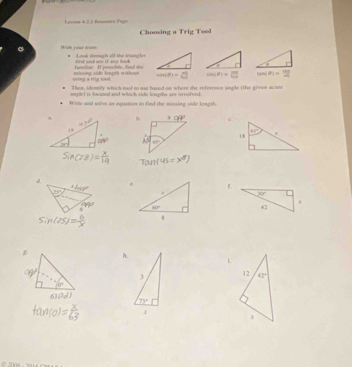 Lesson 4.2.2 Resource Page
Choosing a Trig Tool
With your team:
Look through all the triangles
first and see if any look
familiar. If possible, find the
missing side length without
using a trig tool. cos (θ )=frac adjb_2rho  sin (θ )= opp/hyp  tan (θ )= csc θ /adj 
Then, identify which tool to use based on where the reference angle (the given acute
angle) is located and which side lengths are involved.
Write and solve an equation to find the missing side length
c.
d.
e.
f.
6
h.
i.
O  2006 -2016