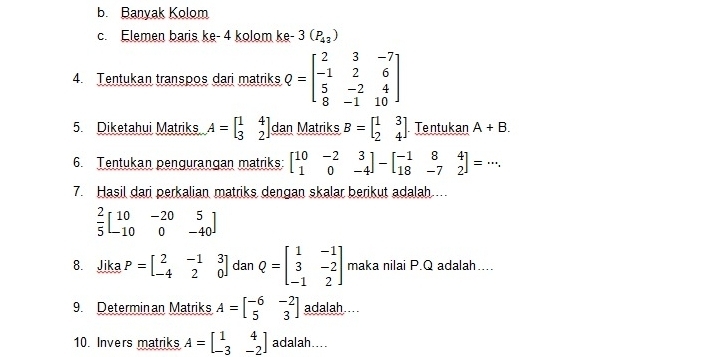 Banyak Kolom 
c. Elemen baris ke - 4 kolom ke- 3(P_43)
4. Tentukan transpos dari matriks Q=beginbmatrix 2&3&-7 -1&2&6 5&-2&4 8&-1&10endbmatrix
5. Diketahui Matriks A=beginbmatrix 1&4 3&2endbmatrix dan Matriks B=beginbmatrix 1&3 2&4endbmatrix Tentukan A+B. 
6. Tentukan pengurangan matriks: beginbmatrix 10&-2&3 1&0&-4endbmatrix -beginbmatrix -1&8&4 18&-7&2endbmatrix =·s. 
7. Hasil dari perkalian matriks dengan skalar berikut adalah...
 2/5 beginbmatrix 10&-20&5 -10&0&-40endbmatrix
8. Jika P=beginbmatrix 2&-1&3 -4&2&0endbmatrix dan Q=beginbmatrix 1&-1 3&-2 -1&2endbmatrix maka nilai P. Q adalah.... 
9. Determinan Matriks A=beginbmatrix -6&-2 5&3endbmatrix adalah 
10. Invers matriks A=beginbmatrix 1&4 -3&-2endbmatrix adalah....