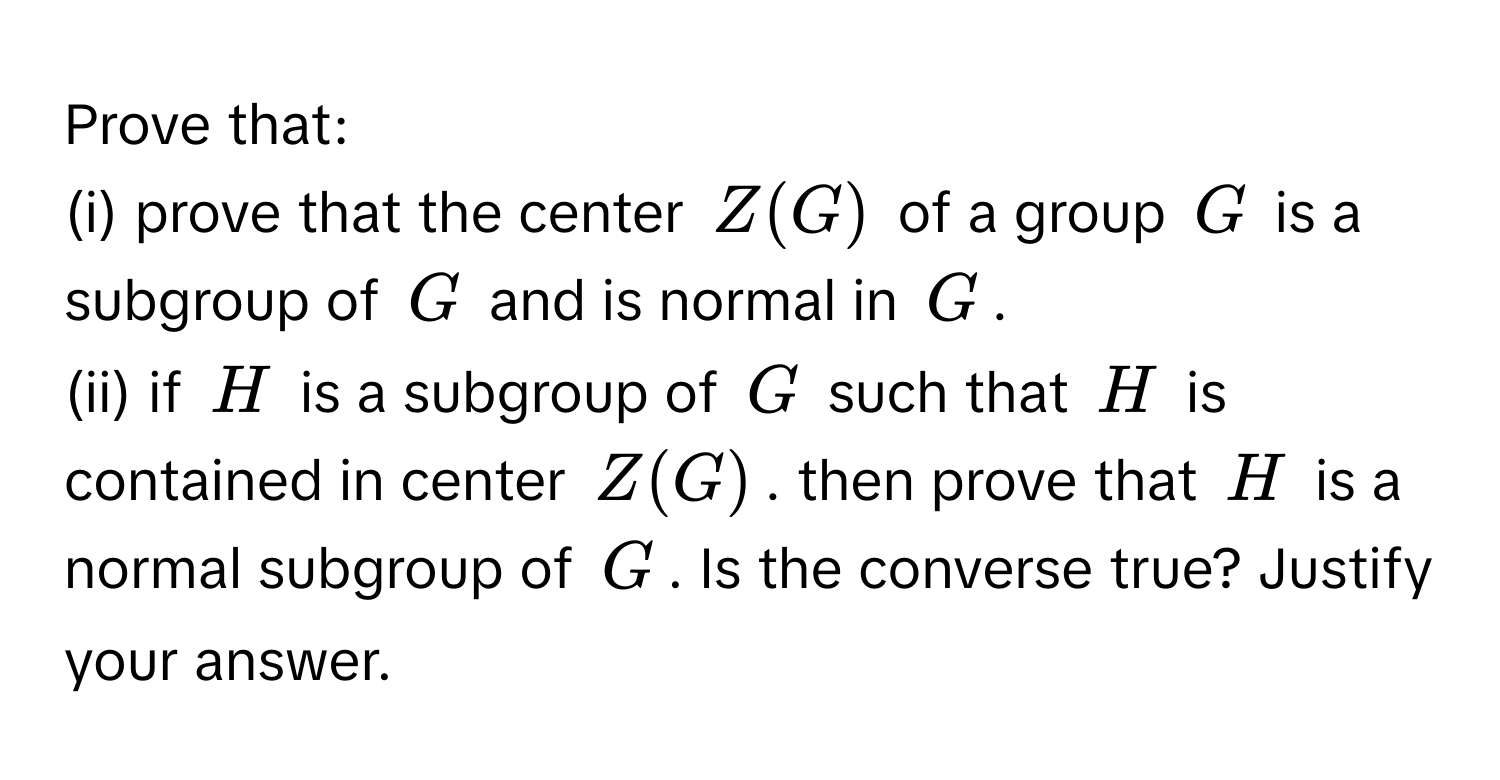 Prove that:

(i) prove that the center $Z(G)$ of a group $G$ is a subgroup of $G$ and is normal in $G$.
(ii) if $H$ is a subgroup of $G$ such that $H$ is contained in center $Z(G)$. then prove that $H$ is a normal subgroup of $G$. Is the converse true? Justify your answer.