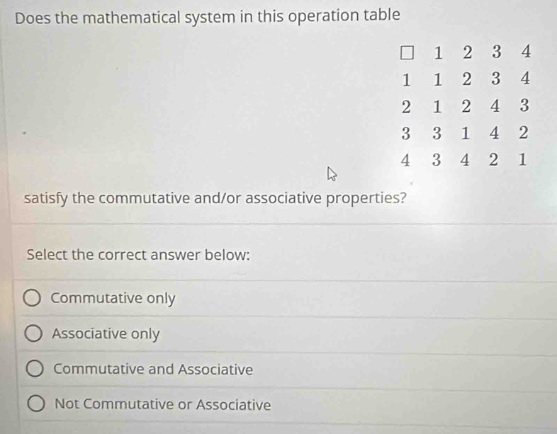 Does the mathematical system in this operation table
1 2 3 4
1 1 2 3 4
2 1 2 4 3
3 3 1 4 2
4 3 4 2 1
satisfy the commutative and/or associative properties?
Select the correct answer below:
Commutative only
Associative only
Commutative and Associative
Not Commutative or Associative