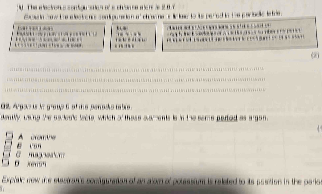 (II) The electronic configuration of a chlorine atom is 2.8.7
Explain how the electronic configuration of chiorine is linked to its peried in the periodic table.
d ward 18BI8
nsion of the question
lain - Say how or why somathing e Fars die 
the group number and pared 
in of an stom.
(2)
Q2. Argon is in group 0 of the periodic table.
dentify, using the periodic table, which of these elements is in the same perted as argon.
A bromine
B iron
C magnesium
D xenon
Explain how the electronic configuration of an atom of potassium is related to its position in the perioc