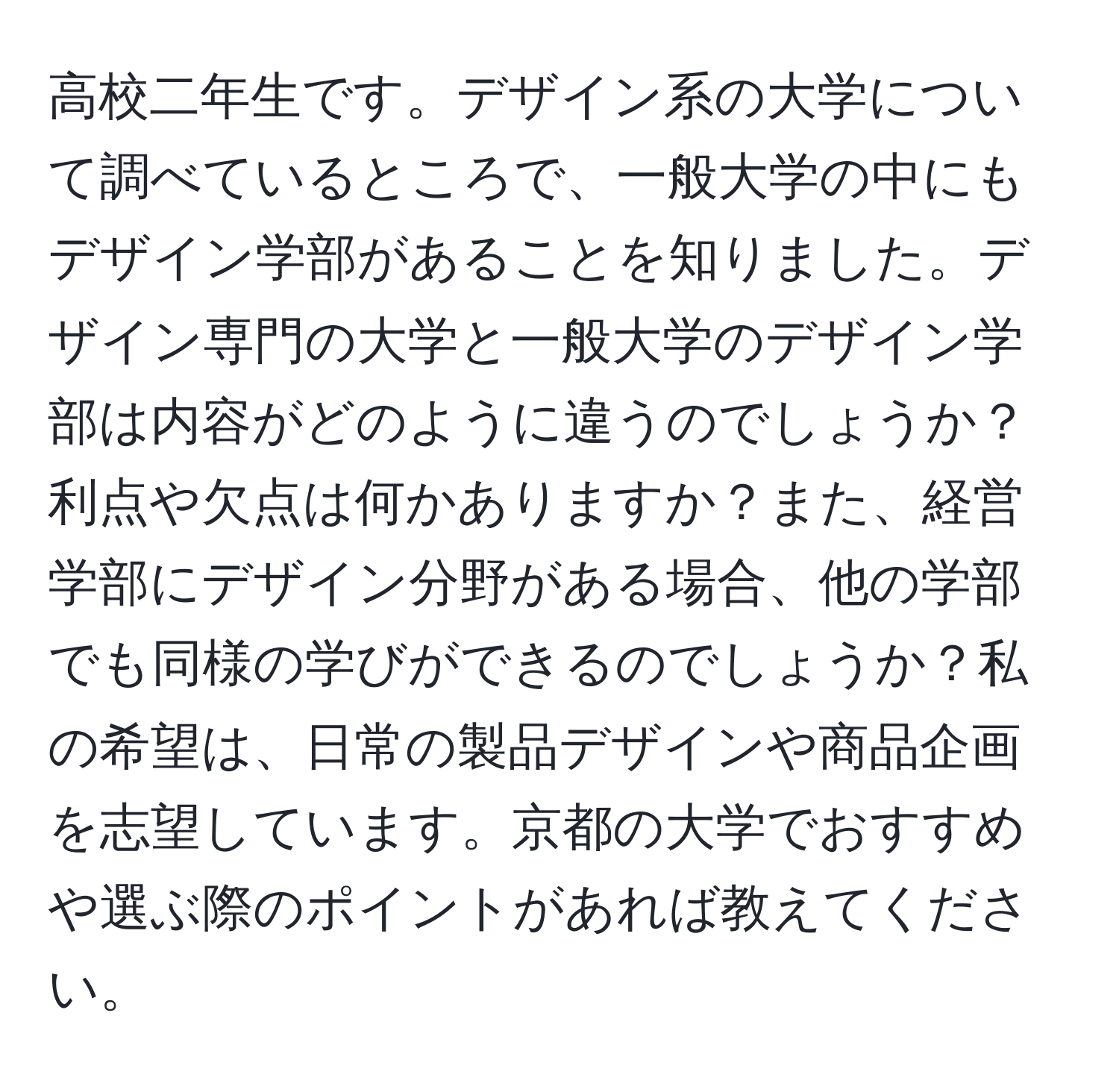 高校二年生です。デザイン系の大学について調べているところで、一般大学の中にもデザイン学部があることを知りました。デザイン専門の大学と一般大学のデザイン学部は内容がどのように違うのでしょうか？利点や欠点は何かありますか？また、経営学部にデザイン分野がある場合、他の学部でも同様の学びができるのでしょうか？私の希望は、日常の製品デザインや商品企画を志望しています。京都の大学でおすすめや選ぶ際のポイントがあれば教えてください。