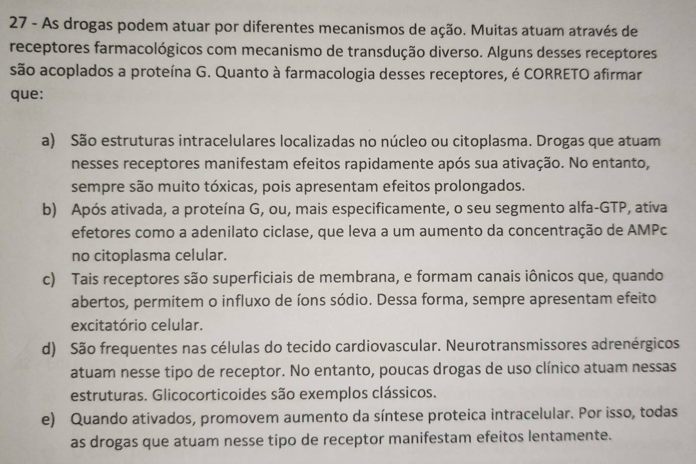 As drogas podem atuar por diferentes mecanismos de ação. Muitas atuam através de
receptores farmacológicos com mecanismo de transdução diverso. Alguns desses receptores
são acoplados a proteína G. Quanto à farmacologia desses receptores, é CORRETO afirmar
que:
a) São estruturas intracelulares localizadas no núcleo ou citoplasma. Drogas que atuam
nesses receptores manifestam efeitos rapidamente após sua ativação. No entanto,
sempre são muito tóxicas, pois apresentam efeitos prolongados.
b) Após ativada, a proteína G, ou, mais especificamente, o seu segmento alfa-GTP, ativa
efetores como a adenilato ciclase, que leva a um aumento da concentração de AMPc
no citoplasma celular.
c) Tais receptores são superficiais de membrana, e formam canais iônicos que, quando
abertos, permitem o influxo de íons sódio. Dessa forma, sempre apresentam efeito
excitatório celular.
d) São frequentes nas células do tecido cardiovascular. Neurotransmissores adrenérgicos
atuam nesse tipo de receptor. No entanto, poucas drogas de uso clínico atuam nessas
estruturas. Glicocorticoides são exemplos clássicos.
e) Quando ativados, promovem aumento da síntese proteica intracelular. Por isso, todas
as drogas que atuam nesse tipo de receptor manifestam efeitos lentamente.