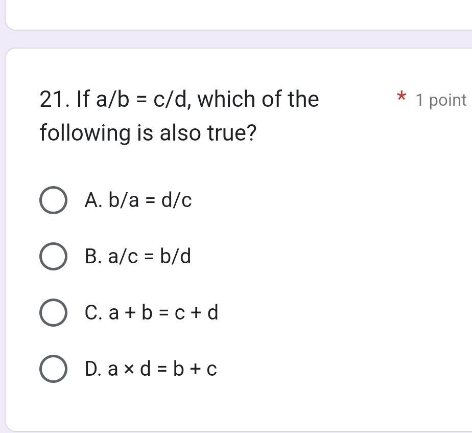 If a/b=c/d , which of the * 1 point
following is also true?
A. b/a=d/c
B. a/c=b/d
C. a+b=c+d
D. a* d=b+c