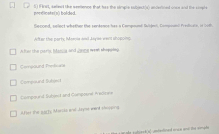 First, select the sentence that has the simple subject(s) underlined once and the simple
predicate(s) bolded.
Second, select whether the sentence has a Compound Subject, Compound Predicate, or both.
After the party, Marcia and Jayne went shopping.
After the party, Marcia and Javne went shopping.
Compound Predicate
Compound Subject
Compound Subject and Compound Predicate
After the party, Marcia and Jayne went shopping.
the simple subject(s) underlined once and the simple