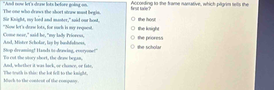 "And now let's draw lots before going on. According to the frame narrative, which pilgrim tells the
first tale?
The one who draws the short straw must begin.
Sir Knight, my lord and master," said our host, the host
"Now let's draw lots, for such is my request. the knight
Come near,” said he, “my lady Prioress, the prioress
And, Mister Scholar, lay by bashfulness,
the scholar
Stop dreaming! Hands to drawing, everyone!"
To cut the story short, the draw began,
And, whether it was luck, or chance, or fate,
The truth is this: the lot fell to the knight,
Much to the content of the company.