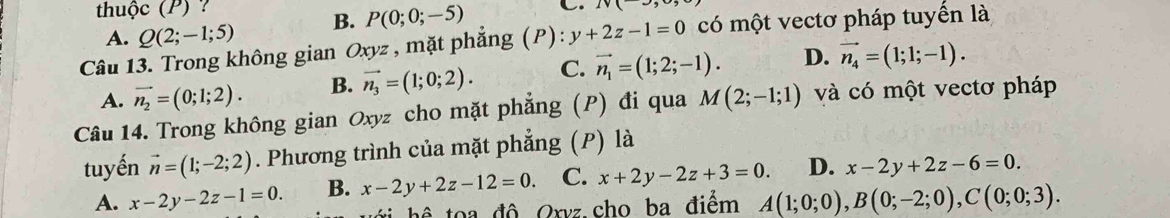 thhuộc (P) ?
A. Q(2;-1;5) B. P(0;0;-5) C. iv( 
Câu 13. Trong không gian Oxyz , mặt phẳng (P): y+2z-1=0 có một vectơ pháp tuyến là
A. vector n_2=(0;1;2). B. vector n_3=(1;0;2). C. vector n_1=(1;2;-1). D. vector n_4=(1;1;-1). 
Câu 14. Trong không gian Oxyz cho mặt phẳng (P) đi qua M(2;-1;1) và có một vectơ pháp
tuyến vector n=(1;-2;2). Phương trình của mặt phẳng (P) là
A. x-2y-2z-1=0. B. x-2y+2z-12=0. C. x+2y-2z+3=0. D. x-2y+2z-6=0. 
hể toa độ Oxvz.cho ba điểm A(1;0;0), B(0;-2;0), C(0;0;3).