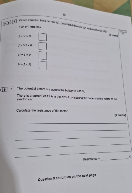 35
0 9
4 Which equation links current (J), potential difference (V) and resistance (F)7
Tick (√) one box.
De oot wnte
I=V* R
[1 mark]
I=V^2* R
R=I* V
V=I* R
9 5 The potential difference across the battery is 480 V.
There is a current of 15 A in the circuit connecting the battery to the motor of the
electric car.
Calculate the resistance of the motor.
[3 marks]
_
_
_
_
_
Resistance =_ n
Question 9 continues on the next page