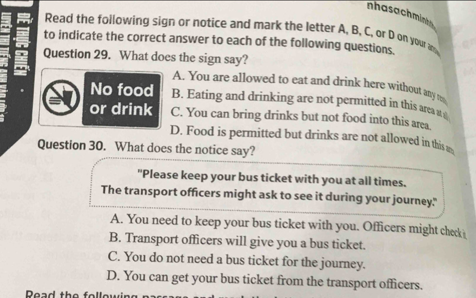 nhasachminh 
Read the following sign or notice and mark the letter A, B, C, or D on your an
to indicate the correct answer to each of the following questions.
Question 29. What does the sign say?
A. You are allowed to eat and drink here without any re
No food B. Eating and drinking are not permitted in this area at a
or drink C. You can bring drinks but not food into this area.
D. Food is permitted but drinks are not allowed in this an
Question 30. What does the notice say?
"Please keep your bus ticket with you at all times.
The transport officers might ask to see it during your journey."
A. You need to keep your bus ticket with you. Officers might check i
B. Transport officers will give you a bus ticket.
C. You do not need a bus ticket for the journey.
D. You can get your bus ticket from the transport officers.
Read the following