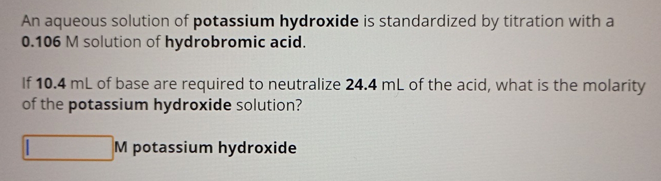 An aqueous solution of potassium hydroxide is standardized by titration with a
0.106 M solution of hydrobromic acid. 
If 10.4 mL of base are required to neutralize 24.4 mL of the acid, what is the molarity 
of the potassium hydroxide solution? 
potassium hydroxide