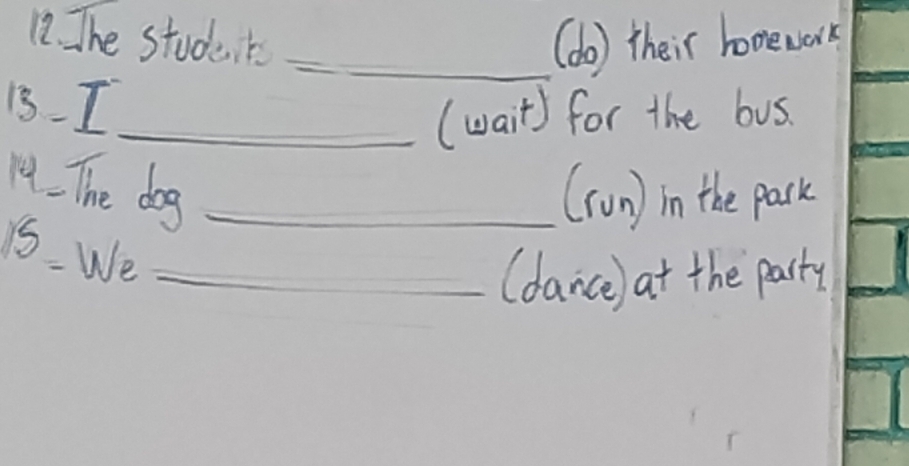 The students _(do) their homework 
13. I_ 
(wait) for the bus. 
14. The dog_ 
(ron) in the pack 
15. We_ 
(dance) at the party