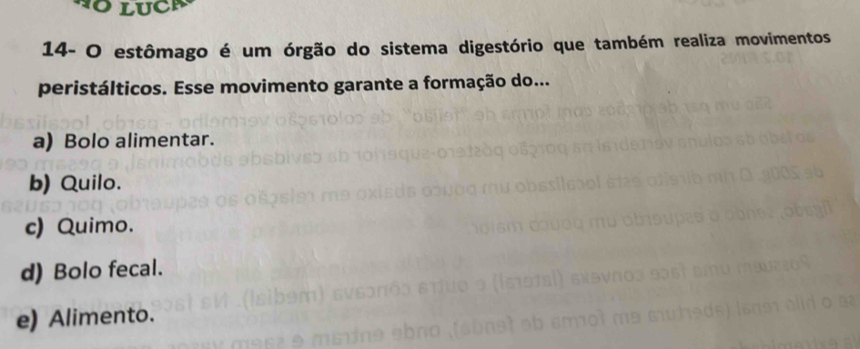 14- O estômago é um órgão do sistema digestório que também realiza movimentos
peristálticos. Esse movimento garante a formação do...
a) Bolo alimentar.
b) Quilo.
c) Quimo.
d) Bolo fecal.
e) Alimento.