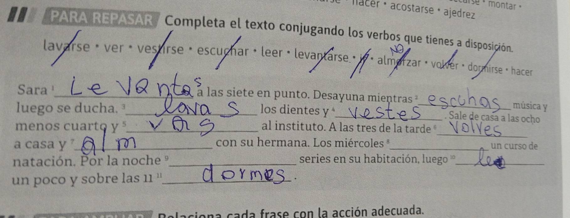 carse + montar 
Ju Nacer · acostarse · ajedrez 
PARA REPASAR/ Completa el texto conjugando los verbos que tienes a disposición. 
lavarse è ver • vestirse é escuchar •leer • levantarse.» in < almerzar · volver » dormirse · hacer 
Sara¹_ à à las siete en punto. Desayuna mientras ² 
luego se ducha. ³_ los dientes y _ 
_música y 
. Sale de casa a las ocho 
_ 
menos cuarto  y^5 _ al instituto. A las tres de la tarde ° 
a casa y _con su hermana. Los miércoles °_ 
un curso de 
natación. Por la noche º_ series en su habitación, luego ''_ 
un poco y sobre las . 11 1_ . 
Relaciona cada frase con la acción adecuada.
