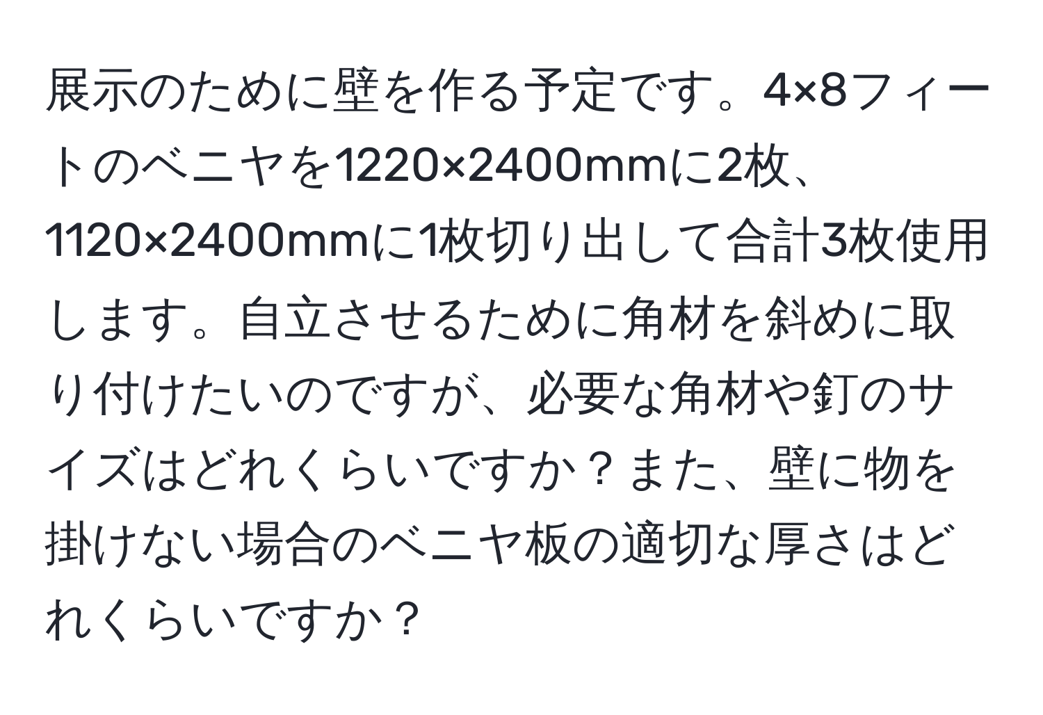 展示のために壁を作る予定です。4×8フィートのベニヤを1220×2400mmに2枚、1120×2400mmに1枚切り出して合計3枚使用します。自立させるために角材を斜めに取り付けたいのですが、必要な角材や釘のサイズはどれくらいですか？また、壁に物を掛けない場合のベニヤ板の適切な厚さはどれくらいですか？