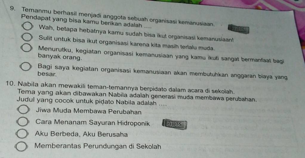 Temanmu berhasil menjadi anggota sebuah organisasi kemanusiaan. 
Pendapat yang bisa kamu berikan adalah .... HOIS 
Wah, betapa hebatnya kamu sudah bisa ikut organisasi kemanusiaan! 
Sulit untuk bisa ikut organisasi karena kita masih terlalu muda. 
Menurutku, kegiatan organisasi kemanusiaan yang kamu ikuti sangat bermanfaat bagi 
banyak orang. 
Bagi saya kegiatan organisasi kemanusiaan akan membutuhkan anggaran biaya yang 
besar. 
10. Nabila akan mewakili teman-temannya berpidato dalam acara di sekolah. 
Tema yang akan dibawakan Nabila adalah generasi muda membawa perubahan. 
Judul yang cocok untuk pidato Nabila adalah .... 
Jiwa Muda Membawa Perubahan 
Cara Menanam Sayuran Hidroponik HOTS 
Aku Berbeda, Aku Berusaha 
Memberantas Perundungan di Sekolah