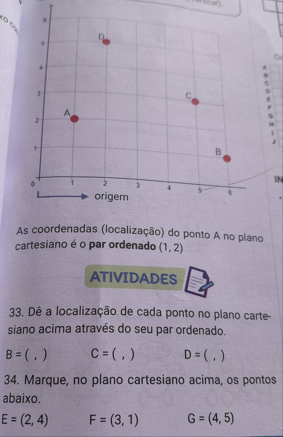 rfical). 
O C
O
D
F
G
1 
j 
IN 
As coordenadas (localização) do ponto A no plano 
cartesiano é o par ordenado (1,2)
ATIVIDADES 
33. Dê a localização de cada ponto no plano carte- 
siano acima através do seu par ordenado.
B=  ) C=  , ) D=  1 ) 
34. Marque, no plano cartesiano acima, os pontos 
abaixo.
E=(2,4)
F=(3,1)
G=(4,5)