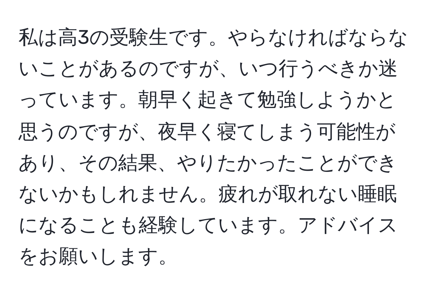 私は高3の受験生です。やらなければならないことがあるのですが、いつ行うべきか迷っています。朝早く起きて勉強しようかと思うのですが、夜早く寝てしまう可能性があり、その結果、やりたかったことができないかもしれません。疲れが取れない睡眠になることも経験しています。アドバイスをお願いします。