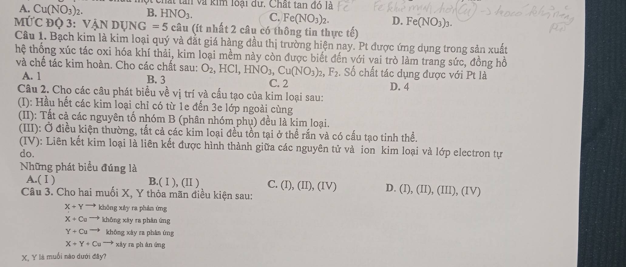 A. Cu(NO_3)_2.
v  chất tan và kim loại dữ. Chất tan đó là
B. HNO_3. C. Fe(NO_3)_2.
D. Fe(NO_3)_3.
MỨC Độ 3: VậN DUNG=5cau (ít nhất 2 câu có thông tin thực tế)
Câu 1. Bạch kim là kim loại quý và đắt giá hàng đầu thị trường hiện nay. Pt được ứng dụng trong sản xuất
thệ thống xúc tác oxi hóa khí thải, kim loại mềm này còn được biết đến với vai trò làm trang sức, đồng hồ
và chế tác kim hoàn. Cho các chất sau: O_2 ,HCl,HNO_3,Cu(NO_3)_2,F_2. Số chất tác dụng được với Pt là
A. 1 B. 3 D. 4
C. 2
Câu 2. Cho các câu phát biểu về vị trí và cấu tạo của kim loại sau:
(I): Hầu hết các kim loại chỉ có từ 1e đến 3e lớp ngoài cùng
(II): Tất cả các nguyên tố nhóm B (phân nhóm phụ) đều là kim loại.
(III): Ở điều kiện thường, tất cả các kim loại đều tồn tại ở thể rắn và có cấu tạo tinh thể.
(IV): Liên kết kim loại là liên kết được hình thành giữa các nguyên tử và ion kim loại và lớp electron tự
do.
Những phát biểu đúng là
A.(Ⅰ) B.( I ), (II ) C. (I),(II),(IV) D. (I), (II), (III), (IV)
Câu 3. Cho hai muối X, Y thỏa mãn điều kiện sau:
X+Y không xảy ra phản ứng
X+Cu không xảy ra phản ứng
Y+Cu không xảy ra phản ứng
X+Y+Cu → xảy ra ph ản ứng
X, Y là muối nào dưới đây?