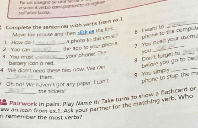 Fai un disegno su una faccia u 
e scrivi il verbo corspondente in inglese 
sull'altra faccia. 
_ 
Complete the sentences with verbs from ex.1. 
6 I want to 
Move the mouse and then click on the link. 
_ 
1 How do l_ a photo to this email? phone to the comput 
2 You can_ 
the app to your phone. 
7 You need your userna 
3 You must_ 
your phone! The you 
8 Don't forget to_ 
battery icon is red. 
before you go to bed 
4 We don't need these files now. We can 
_them. 
9 You simply 
_ 
Oh no! We haven't got any paper. I can't 
phone to stop the m 
the tickets! 
Pairwork In pairs. Play Name it! Take turns to show a flashcard or 
aw an icon from ex.1. Ask your partner for the matching verb. Who 
n remember the most verbs?