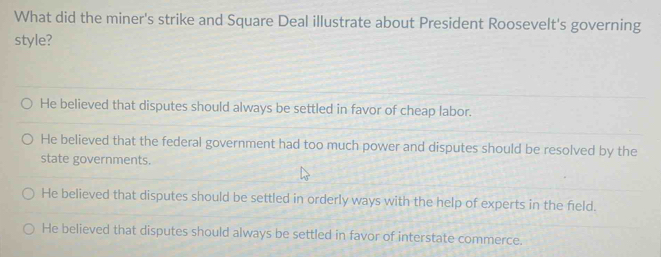 What did the miner's strike and Square Deal illustrate about President Roosevelt's governing
style?
He believed that disputes should always be settled in favor of cheap labor.
He believed that the federal government had too much power and disputes should be resolved by the
state governments.
He believed that disputes should be settled in orderly ways with the help of experts in the field.
He believed that disputes should always be settled in favor of interstate commerce.