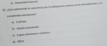 d) Inmunidad humoral
38. ¿Qué enfermedad se caracteriza por la inflamación crónica en las articulaciones y es
considerada autoinmune?
a) Linfoma
b) Artritis reumatoide
c) Lupus eritematoso sistémico
d) SIDA