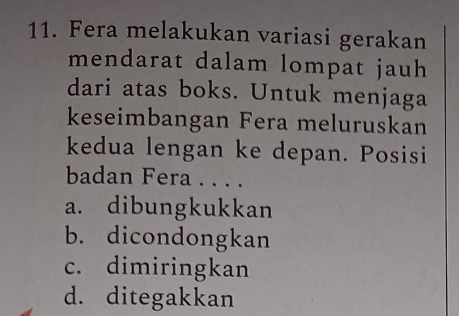 Fera melakukan variasi gerakan
mendarat dalam lompat jauh
dari atas boks. Untuk menjaga
keseimbangan Fera meluruskan
kedua lengan ke depan. Posisi
badan Fera . . . .
a. dibungkukkan
b. dicondongkan
c. dimiringkan
d. ditegakkan