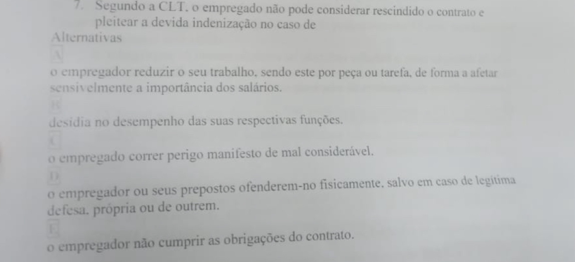 Segundo a CLT. o empregado não pode considerar rescindido o contrato e
pleitear a devida indenização no caso de
Alternativas
o empregador reduzir o seu trabalho, sendo este por peça ou tarefa, de forma a afetar
sensivelmente a importância dos salários.
desídia no desempenho das suas respectivas funções.
o empregado correr perigo manifesto de mal considerável.
D
o empregador ou seus prepostos ofenderem-no fisicamente, salvo em caso de legítima
defesa. própria ou de outrem.
o empregador não cumprir as obrigações do contrato.