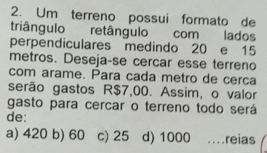 Um terreno possui formato de
triângulo retângulo com lados
perpendiculares medindo 20 e 15
metros. Deseja-se cercar esse terreno
com arame. Para cada metro de cerça
serão gastos R$7,00. Assim, o valor
gasto para cercar o terreno todo será
de:
a) 420 b) 60 c) 25 d) 1000.reias
_