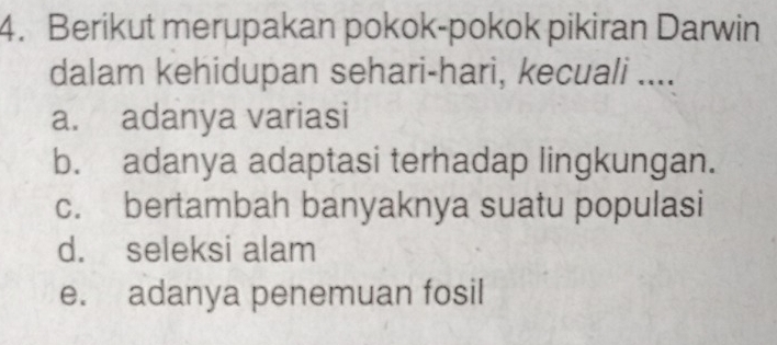 Berikut merupakan pokok-pokok pikiran Darwin
dalam kehidupan sehari-hari, kecuali ....
a. adanya variasi
b. adanya adaptasi terhadap lingkungan.
c. bertambah banyaknya suatu populasi
d. seleksi alam
e. adanya penemuan fosil