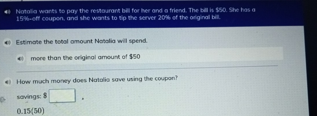 Natalia wants to pay the restaurant bill for her and a friend. The bill is $50. She has a
15% -off coupon, and she wants to tip the server 20% of the original bill. 
Estimate the total amount Natalia will spend. 
》 more than the original amount of $50
How much money does Natalia save using the coupon? 
savings: $ □.
0.15 (50)