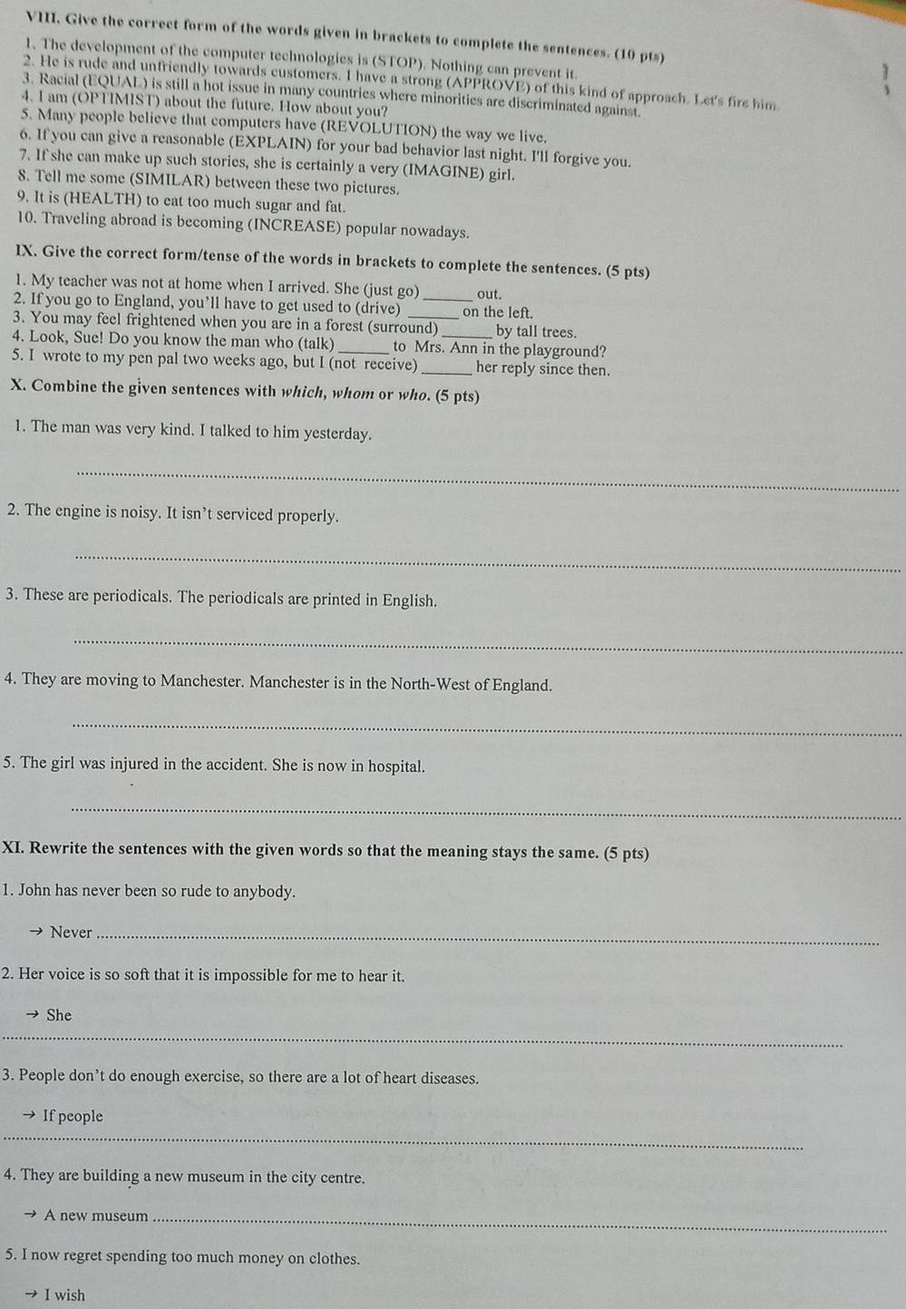 Give the correct form of the words given in brackets to complete the sentences. (10 pts)
1. The development of the computer technologies is (STOP). Nothing can prevent it.
2. He is rude and unfriendly towards customers. I have a strong (APPROVE) of this kind of approach. Let's fire him
3. Racial (EQUAL) is still a hot issue in many countries where minorities are discriminated against.
4. I am (OPTIMIST) about the future. How about you?
5. Many people believe that computers have (REVOLUTION) the way we live.
6. If you can give a reasonable (EXPLAIN) for your bad behavior last night. I'll forgive you.
7. If she can make up such stories, she is certainly a very (IMAGINE) girl.
8. Tell me some (SIMILAR) between these two pictures.
9. It is (HEALTH) to eat too much sugar and fat.
10. Traveling abroad is becoming (INCREASE) popular nowadays.
IX. Give the correct form/tense of the words in brackets to complete the sentences. (5 pts)
1. My teacher was not at home when I arrived. She (just go) out.
2. If you go to England, you’ll have to get used to (drive) _on the left.
3. You may feel frightened when you are in a forest (surround) by tall trees.
4. Look, Sue! Do you know the man who (talk) _to Mrs. Ann in the playground?
5. I wrote to my pen pal two weeks ago, but I (not receive) _her reply since then.
X. Combine the given sentences with which, whom or who. (5 pts)
1. The man was very kind. I talked to him yesterday.
_
2. The engine is noisy. It isn’t serviced properly.
_
3. These are periodicals. The periodicals are printed in English.
_
4. They are moving to Manchester. Manchester is in the North-West of England.
_
5. The girl was injured in the accident. She is now in hospital.
_
XI. Rewrite the sentences with the given words so that the meaning stays the same. (5 pts)
1. John has never been so rude to anybody.
Never_
2. Her voice is so soft that it is impossible for me to hear it.
She
_
3. People don’t do enough exercise, so there are a lot of heart diseases.
_
If people
4. They are building a new museum in the city centre.
A new museum_
5. I now regret spending too much money on clothes.
I wish