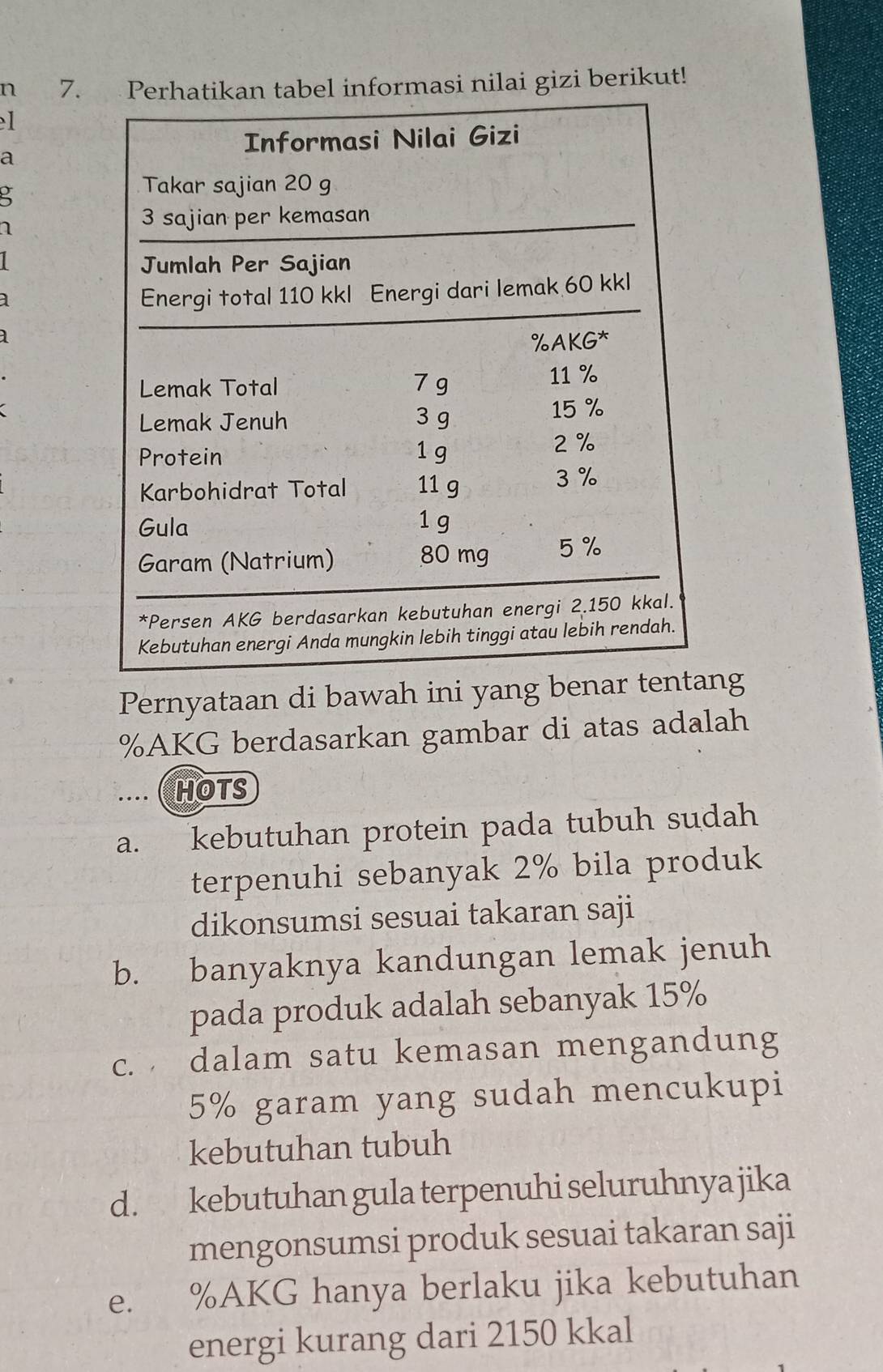 nilai gizi berikut!
1
a

1
Pernyataan di bawah ini yang benang
% AKG berdasarkan gambar di atas adalah
.... ( HOTS
a. kebutuhan protein pada tubuh sudah
terpenuhi sebanyak 2% bila produk
dikonsumsi sesuai takaran saji
b. banyaknya kandungan lemak jenuh
pada produk adalah sebanyak 15%
c. dalam satu kemasan mengandung
5% garam yang sudah mencukupi
kebutuhan tubuh
d. kebutuhan gula terpenuhi seluruhnya jika
mengonsumsi produk sesuai takaran saji
e. % AKG hanya berlaku jika kebutuhan
energi kurang dari 2150 kkal