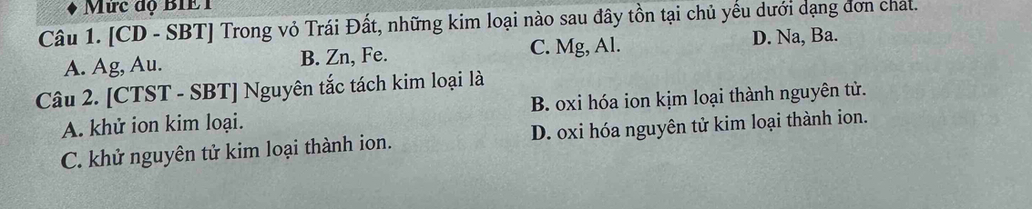 Mức độ BIE1
Câu 1. [CD - SBT] Trong vỏ Trái Đất, những kim loại nào sau đây tồn tại chủ yếu dưới dạng đơn chat.
A. Ag, Au. B. Zn, Fe. C. Mg, Al. D. Na, Ba.
Câu 2. [CTST - SBT] Nguyên tắc tách kim loại là
A. khử ion kim loại. B. oxi hóa ion kịm loại thành nguyên tử.
C. khử nguyên tử kim loại thành ion. D. oxi hóa nguyên tử kim loại thành ion.