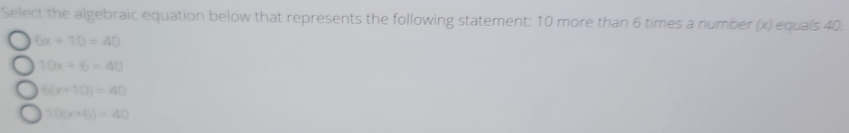 Select the algebraic equation below that represents the following statement: 10 more than 6 times a number (x) equals 40.
6x+10=40
10x+6=40
6(x+10)=40
10(x+6)=40