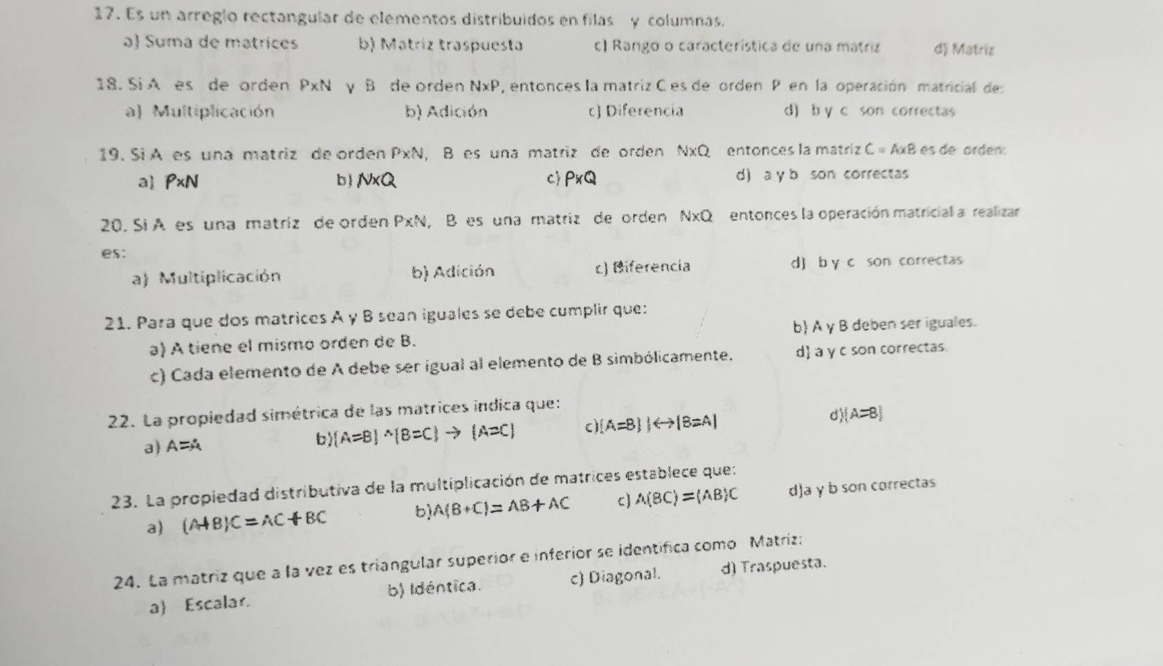 Es un arreglo rectangular de elementos distribuidos en filas y columnas.
a) Suma de matrices b) Matríz traspuesta c) Rango o característica de una matriz d) Matriz
18. Si A es de orden P* N y B de orden NxP, entonces la matriz C es de orden P en la operación matricial de
a) Multiplicación b) Adición c) Diferencia d) b y c son correctas
19. Si A es una matriz de orden P* N, B es una matriz de orden N* Q entonces la matríz C=A* B es de árdén:
a P* N b) N* Q C P* Q d) a y b son correctas
20. Si A es una matriz de orden PxN, B es una matriz de orden NxQ entonces la operación matricial a realizar
es:
a) Multiplicación b) Adición c) Biferencia d) b y c son correctas
21. Para que dos matrices A y B sean iguales se debe cumplir que:
a) A tiene el mismo orden de B. b A γ B deben ser iguales.
c) Cada elemento de A debe ser igual al elemento de B simbólicamente. d a y c son correctas.
22. La propiedad simétrica de las matrices indica que:
a A=A
b) (A=B)^wedge (B=C)to (A=C) c) (A=B)|rightarrow (B=A) d (A=8)
23. La propiedad distributiva de la multiplicación de matrices establece que:
a) (A+B)C=AC+BC b) A(B+C)=AB+AC c) A(BC)=(AB)C d)a γ b son correctas
24. La matriz que a la vez es triangular superior e inferior se identífica como Matríz:
b) Idéntica. c) Diagonal.
a Escalar. d) Traspuesta.