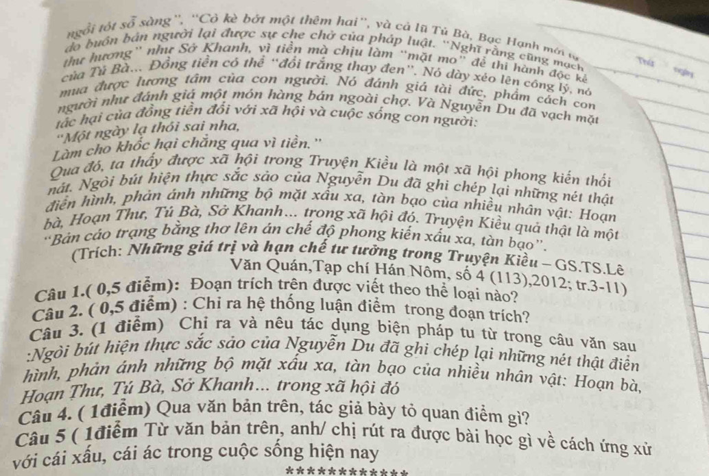 tgổi tột sỗ sàng'', ''Cò kè bớt một thêm hai'', và cả lũ Tú Bà, Bạc Hạnh mới tự
do buôn bán người lại được sự che chở của pháp luật. ''Nghĩ rằng cũng mạch Thứ
thư hương'' như Sở Khanh, vì tiền mà chịu làm “mặt mo” để thi hành độc kể
của Tú Bà... Đồng tiền cô thể “đổi trắng thay đen”. Nó dày xéo lên cóng lý, nó
mua được lương tâm của con người. Nó đánh giá tài đức, phẩm cách con
người như đánh giá một món hàng bán ngoài chợ. Và Nguyễn Du đã vạch mặt
tác hại của đồng tiền đổi với xã hội và cuộc sống con người:
'Một ngày lạ thôi sai nha,
Làm cho khốc hại chắng qua vì tiền.''
Qua đó, ta thấy được xã hội trong Truyện Kiều là một xã hội phong kiến thối
nát. Ngòi bút hiện thực sắc sảo của Nguyễn Du đã ghi chép lại những nét thật
điễn hình, phản ánh những bộ mặt xấu xa, tàn bạo của nhiều nhân vật: Hoạn
bà, Hoạn Thư, Tú Bà, Sở Khanh... trong xã hội đó. Truyện Kiều quả thật là một
“Bản cáo trạng bằng thơ lên án chế độ phong kiến xấu xa, tàn bạo”.
(Trích: Những giá trị và hạn chế tư tưởng trong Truyện Kiều - GS.TS.Lê
Văn Quán,Tạp chí Hán Nôm, số 4 (113),2012; tr.3-11)
Câu 1.( 0,5 điểm): Đoạn trích trên được viết theo thể loại nào?
Câu 2. ( 0,5 điểm) : Chi ra hệ thống luận điểm trong đoạn trích?
Câu 3. (1 điểm) Chi ra và nêu tác dụng biện pháp tu từ trong câu văn sau
:Ngòi bút hiện thực sắc sảo của Nguyễn Du đã ghi chép lại những nét thật điển
hình, phản ánh những bộ mặt xấu xa, tàn bạo của nhiều nhân vật: Hoạn bà,
Hoạn Thư, Tú Bà, Sở Khanh... trong xã hội đó
Câu 4. ( 1điểm) Qua văn bản trên, tác giả bày tỏ quan điểm gì?
Câu 5 ( 1điểm Từ văn bản trên, anh/ chị rút ra được bài học gì về cách ứng xử
với cái xấu, cái ác trong cuộc sống hiện nay